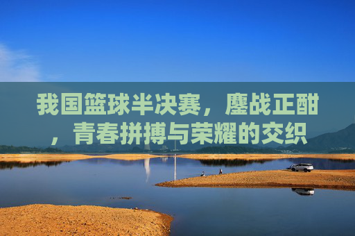 我国篮球半决赛，鏖战正酣，青春拼搏与荣耀的交织