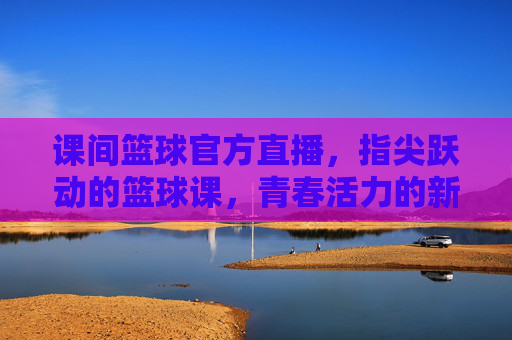 课间篮球官方直播，指尖跃动的篮球课，青春活力的新载体