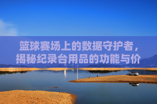 篮球赛场上的数据守护者，揭秘纪录台用品的功能与价值，篮球赛场上的数据守护者，揭秘纪录台用品的功能与价值