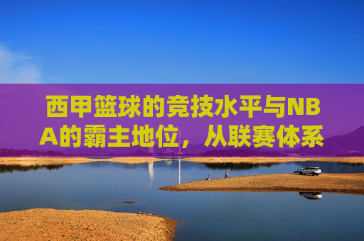 西甲篮球的竞技水平与NBA的霸主地位，从联赛体系到球员实力的深度剖析