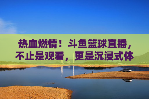 热血燃情！斗鱼篮球直播，不止是观看，更是沉浸式体育狂欢