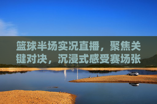 篮球半场实况直播，聚焦关键对决，沉浸式感受赛场张力，篮球半场实况直播，聚焦关键对决，沉浸式感受赛场张力