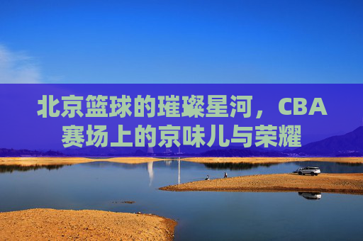 北京篮球的璀璨星河，CBA赛场上的京味儿与荣耀