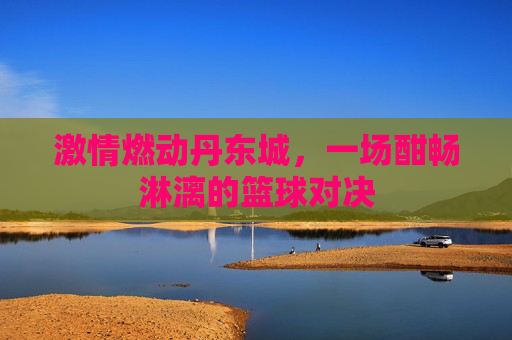 激情燃动丹东城，一场酣畅淋漓的篮球对决
