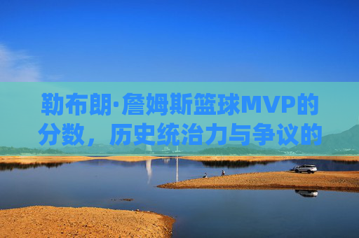 勒布朗·詹姆斯篮球MVP的分数,历史统治力与争议的量化解析,勒布朗·詹姆斯篮球MVP分数,历史统治力与争议的量化解析