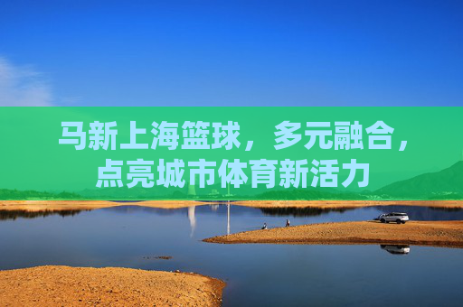 马新上海篮球，多元融合，点亮城市体育新活力