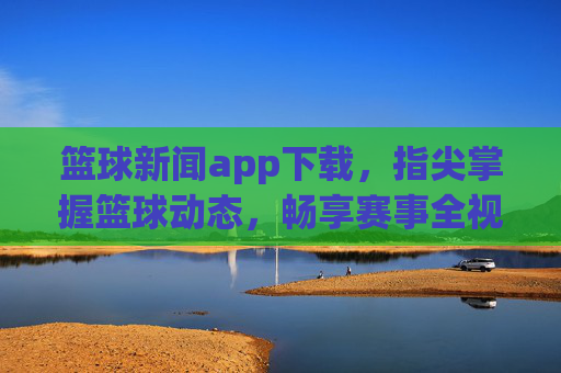 篮球新闻app下载,指尖掌握篮球动态,畅享赛事全视角