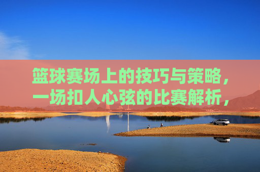 篮球赛场上的技巧与策略，一场扣人心弦的比赛解析，篮球赛场上的技巧与策略，一场扣人心弦的比赛解析