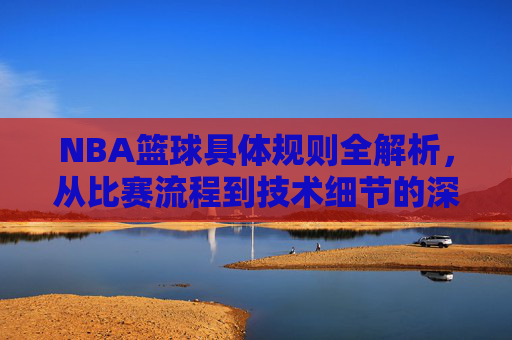NBA篮球具体规则全解析,从比赛流程到技术细节的深度解读,NBA篮球具体规则全解析,从比赛流程到技术细节的深度解读