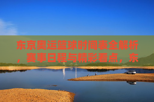 东京奥运篮球时间表全解析，赛事日程与精彩看点，东京奥运篮球时间表全解析，赛事日程与精彩看点