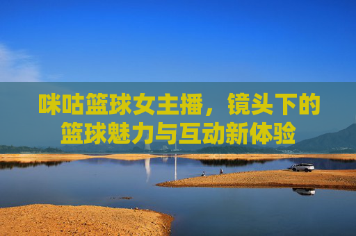 咪咕篮球女主播,镜头下的篮球魅力与互动新体验
