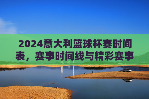 2024意大利篮球杯赛时间表，赛事时间线与精彩赛事安排，2024意大利篮球杯赛时间表，赛事时间线与精彩赛事安排