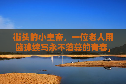 街头的小皇帝，一位老人用篮球续写永不落幕的青春，街头的小皇帝，一位老人用篮球续写永不落幕的青春