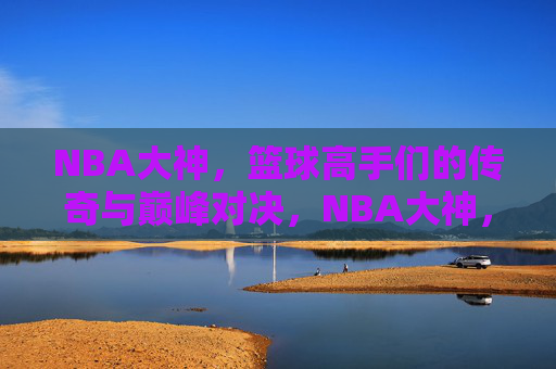 NBA大神，篮球高手们的传奇与巅峰对决，NBA大神，篮球高手们的传奇与巅峰对决