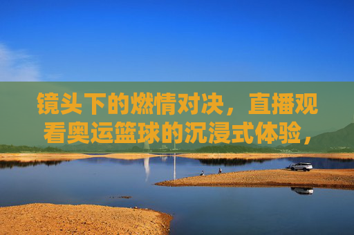 镜头下的燃情对决,直播观看奥运篮球的沉浸式体验,镜头下的燃情对决,直播观看奥运篮球的沉浸式体验