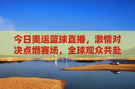 今日奥运篮球直播，激情对决点燃赛场，全球观众共赴体育盛宴，今日奥运篮球直播，激情对决点燃赛场，全球共赴体育盛宴