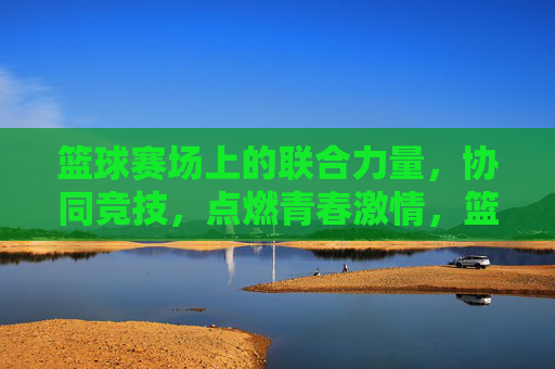 篮球赛场上的联合力量，协同竞技，点燃青春激情，篮球赛场上的联合力量，协同竞技点燃青春激情