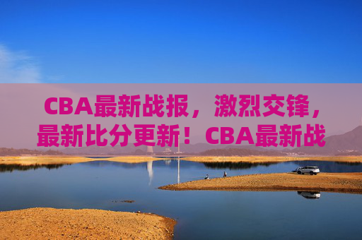 CBA最新战报，激烈交锋，最新比分更新！CBA最新战报，激烈交锋，最新比分更新速递！
