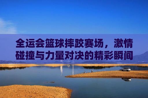 全运会篮球摔跤赛场,激情碰撞与力量对决的精彩瞬间,全运会篮球摔跤赛场,激情碰撞与力量对决的精彩瞬间