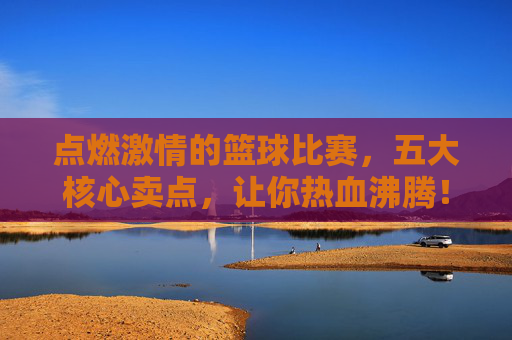 点燃激情的篮球比赛，五大核心卖点，让你热血沸腾！点燃激情的篮球比赛，五大核心卖点，让你热血沸腾！