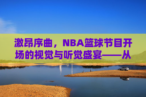 激昂序曲,NBA篮球节目开场的视觉与听觉盛宴——从经典传承到现代创新,激昂序曲,NBA篮球节目开场的视觉与听觉盛宴——经典传承与现代创新