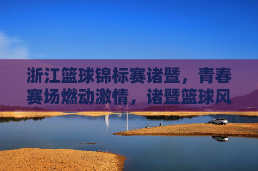 浙江篮球锦标赛诸暨,青春赛场燃动激情,诸暨篮球风采绽放