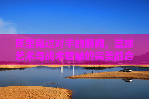 库里晃过对手的瞬间，篮球艺术与战术智慧的完美融合，库里晃过对手的瞬间，篮球艺术与战术智慧的完美融合