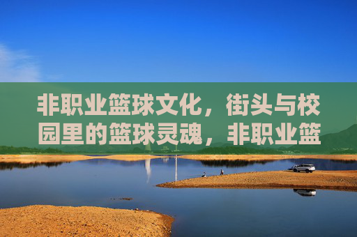 非职业篮球文化,街头与校园里的篮球灵魂,非职业篮球文化,街头与校园里的篮球灵魂