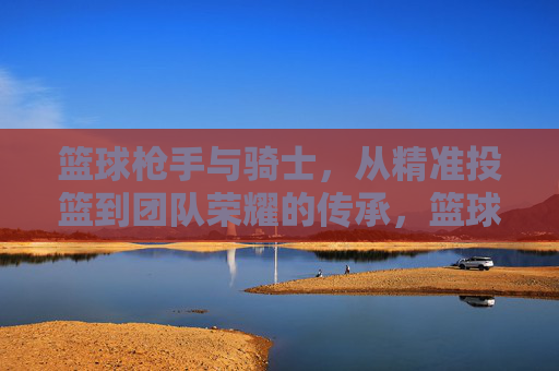 篮球枪手与骑士，从精准投篮到团队荣耀的传承，篮球枪手与骑士，从精准投篮到团队荣耀的传承
