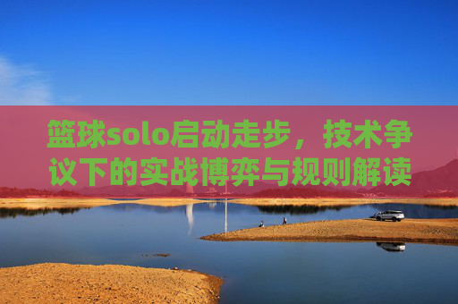 篮球solo启动走步,技术争议下的实战博弈与规则解读,篮球solo启动走步,技术争议下的实战博弈与规则解读