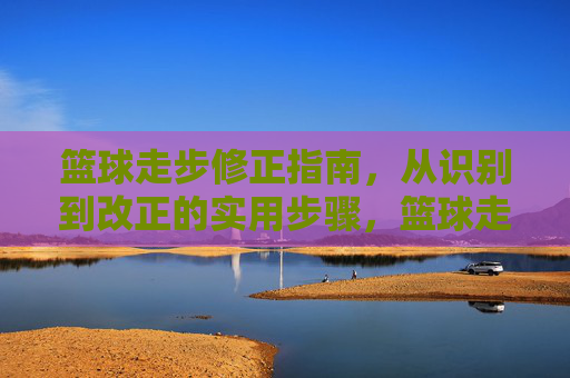 篮球走步修正指南,从识别到改正的实用步骤,篮球走步修正指南,从识别到改正的实用步骤