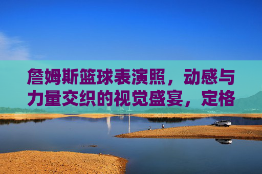 詹姆斯篮球表演照，动感与力量交织的视觉盛宴，定格篮球巨星的风采瞬间，詹姆斯篮球表演照，动感与力量交织的视觉盛宴，定格篮球巨星的风采瞬间