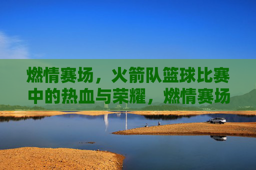 燃情赛场，火箭队篮球比赛中的热血与荣耀，燃情赛场，火箭队篮球比赛中的热血与荣耀