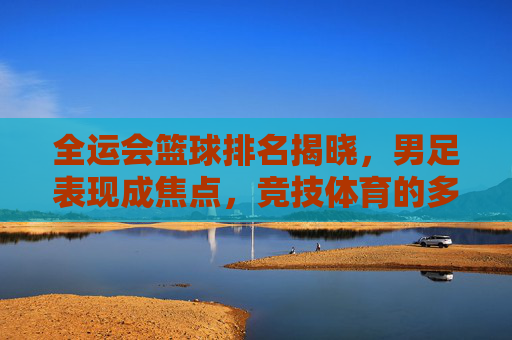 全运会篮球排名揭晓,男足表现成焦点,竞技体育的多元竞争与挑战,全运会篮球排名揭晓,男足表现成焦点,竞技体育的多元竞争与挑战