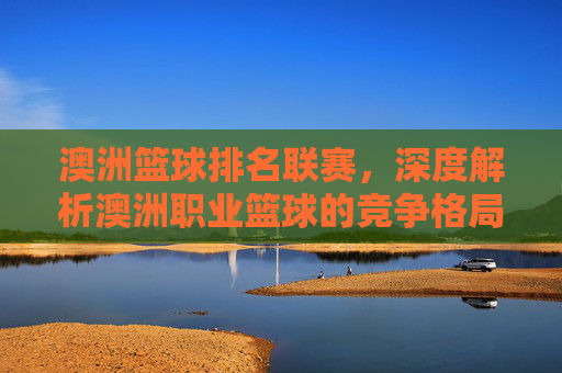 澳洲篮球排名联赛，深度解析澳洲职业篮球的竞争格局与未来展望，澳洲职业篮球联赛排名，竞争格局深度解析与未来展望