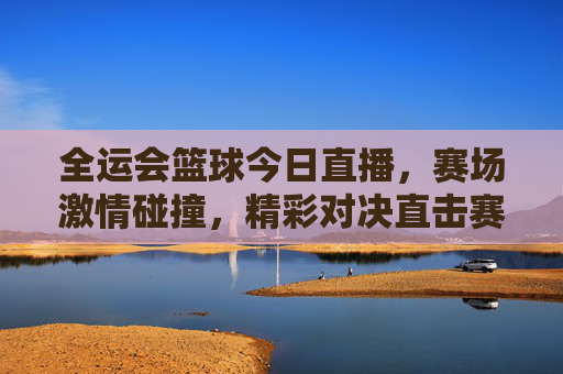 全运会篮球今日直播，赛场激情碰撞，精彩对决直击赛场风云，全运会篮球今日直播，赛场激情碰撞，精彩对决直击风云