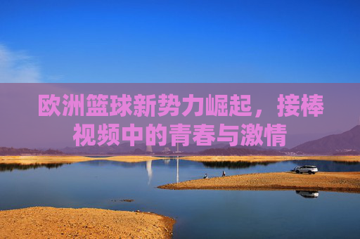 欧洲篮球新势力崛起，接棒视频中的青春与激情
