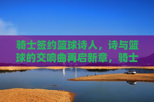骑士签约篮球诗人，诗与篮球的交响曲再启新章，骑士签约篮球诗人，诗与篮球的交响曲再启新章