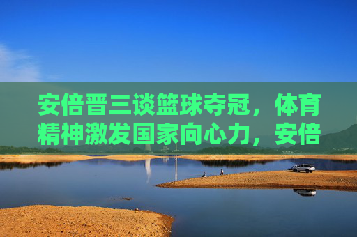 安倍晋三谈篮球夺冠，体育精神激发国家向心力，安倍晋三谈篮球夺冠，体育精神激发国家向心力
