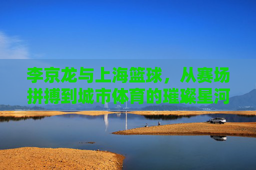 李京龙与上海篮球，从赛场拼搏到城市体育的璀璨星河，李京龙与上海篮球，从赛场拼搏到城市体育的璀璨星河