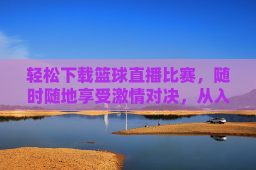 轻松下载篮球直播比赛，随时随地享受激情对决，从入门到精通的下载指南，篮球直播比赛下载指南，轻松获取，随时随地看激情对决，从入门到精通