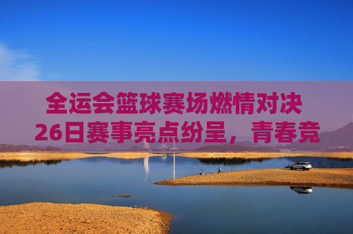 全运会篮球赛场燃情对决 26日赛事亮点纷呈，青春竞技彰显体育精神，全运会篮球赛场燃情对决 26日赛事亮点纷呈，青春竞技彰显体育精神