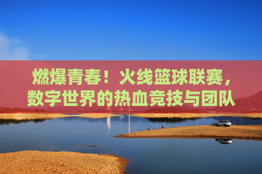 燃爆青春！火线篮球联赛，数字世界的热血竞技与团队荣耀，燃爆青春！火线篮球联赛，数字世界的热血竞技与团队荣耀