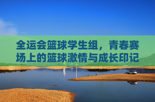 全运会篮球学生组,青春赛场上的篮球激情与成长印记