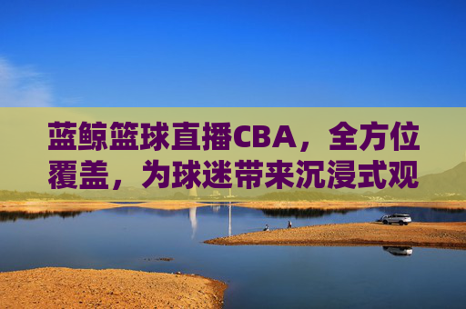 蓝鲸篮球直播CBA,全方位覆盖,为球迷带来沉浸式观赛体验