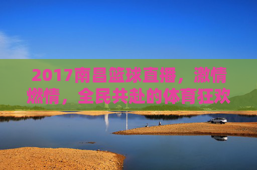 2017南昌篮球直播,激情燃情,全民共赴的体育狂欢盛宴,2017南昌篮球直播,激情燃情,全民共赴的体育狂欢盛宴