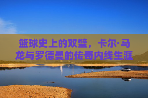 篮球史上的双璧，卡尔·马龙与罗德曼的传奇内线生涯及时代印记