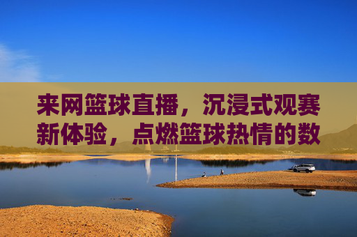来网篮球直播，沉浸式观赛新体验，点燃篮球热情的数字舞台，来网篮球直播，沉浸式观赛新体验，点燃篮球热情的数字舞台
