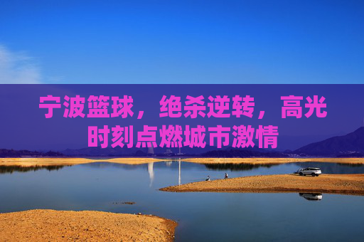 宁波篮球，绝杀逆转，高光时刻点燃城市激情
