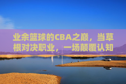 业余篮球的CBA之巅,当草根对决职业,一场颠覆认知的篮球风暴,业余篮球的CBA之巅,草根对决职业,掀起颠覆认知的篮球风暴